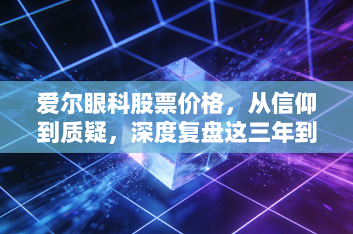 爱尔眼科股票价格,从信仰到质疑,深度复盘这三年到底发生了什么?