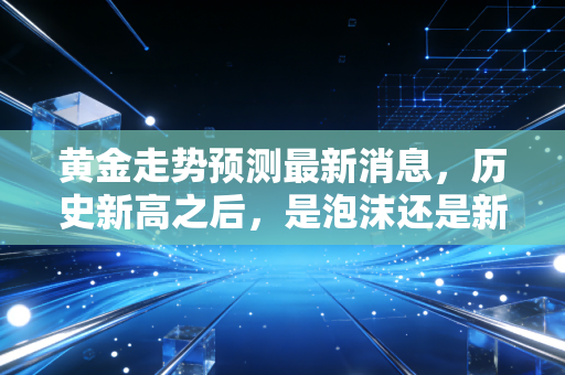 黄金走势预测最新消息，历史新高之后，是泡沫还是新起点？普通人该如何应对？