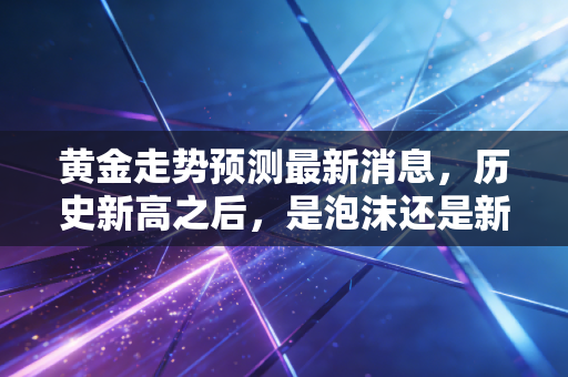 黄金走势预测最新消息，历史新高之后，是泡沫还是新起点？普通人该如何应对？