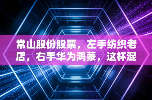 常山股份股票,左手纺织老店,右手华为鸿蒙,这杯混改酒到底醇不醇?