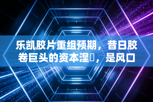 乐凯胶片重组预期,昔日胶卷巨头的资本涅槃,是风口还是泡沫?