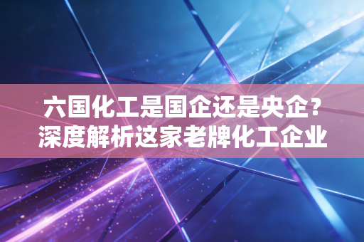 六国化工是国企还是央企?深度解析这家老牌化工企业的前世今生与投资价值