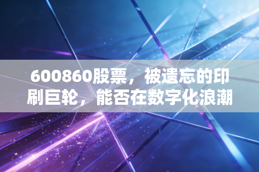 600860股票,被遗忘的印刷巨轮,能否在数字化浪潮中找到新航向?