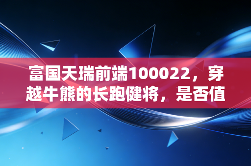 富国天瑞前端100022,穿越牛熊的长跑健将,是否值得你长期托付?
