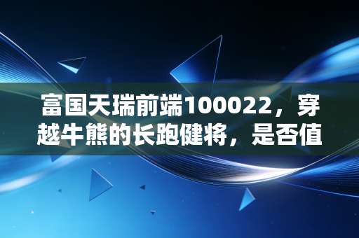 富国天瑞前端100022,穿越牛熊的长跑健将,是否值得你长期托付?