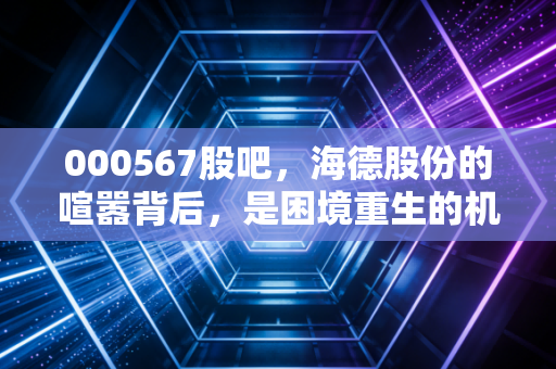000567股吧,海德股份的喧嚣背后,是困境重生的机遇还是情绪的陷阱?