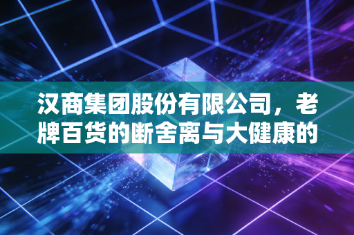 汉商集团股份有限公司,老牌百货的断舍离与大健康的豪赌,能否撑起武汉商业的旧日荣光?