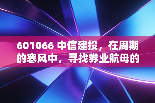 601066 中信建投,在周期的寒风中,寻找券业航母的破局之道