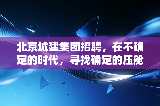 北京城建集团招聘,在不确定的时代,寻找确定的压舱石
