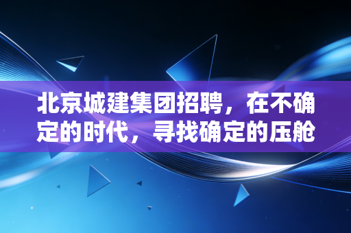 北京城建集团招聘,在不确定的时代,寻找确定的压舱石