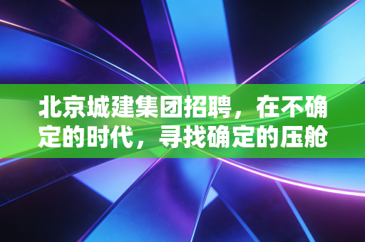 北京城建集团招聘,在不确定的时代,寻找确定的压舱石