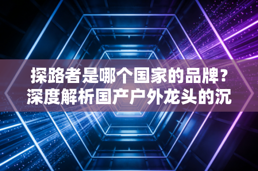 探路者是哪个国家的品牌?深度解析国产户外龙头的沉浮与突围