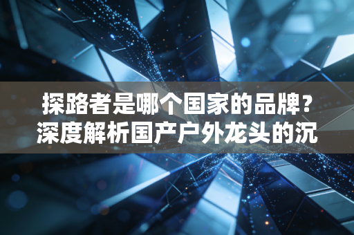探路者是哪个国家的品牌?深度解析国产户外龙头的沉浮与突围