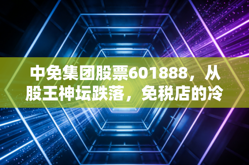 中免集团股票601888,从股王神坛跌落,免税店的冷清清与资本市场的博弈