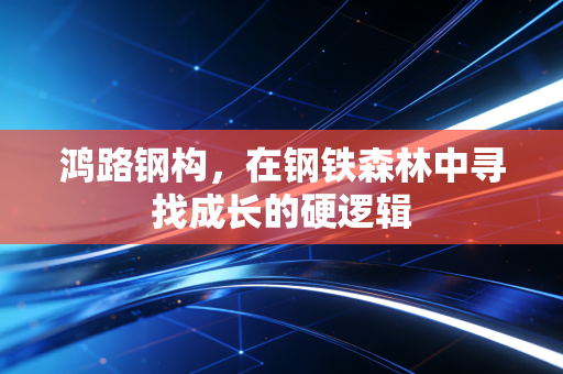鸿路钢构,在钢铁森林中寻找成长的硬逻辑