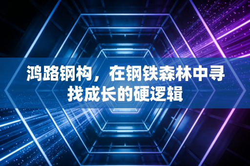 鸿路钢构,在钢铁森林中寻找成长的硬逻辑