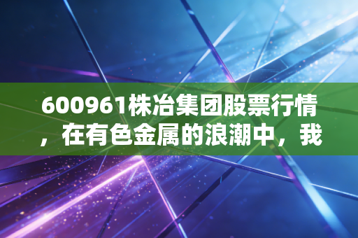 600961株冶集团股票行情,在有色金属的浪潮中,我们该如何读懂这只老将的心跳?