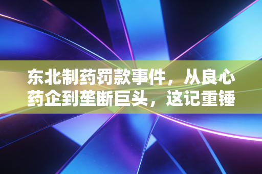东北制药罚款事件,从良心药企到垄断巨头,这记重锤砸醒了谁?