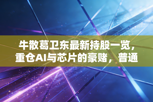 牛散葛卫东最新持股一览,重仓AI与芯片的豪赌,普通散户该不该抄作业?