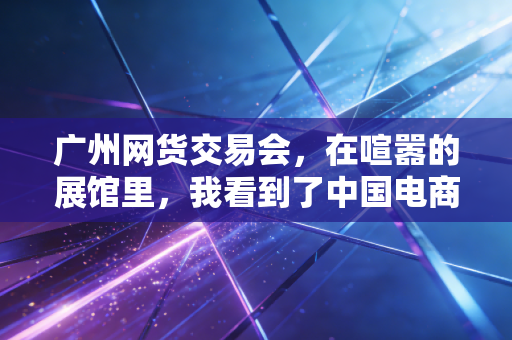 广州网货交易会,在喧嚣的展馆里,我看到了中国电商的韧性与野心