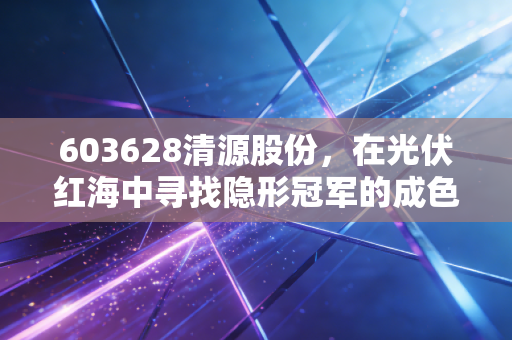 603628清源股份,在光伏红海中寻找隐形冠军的成色