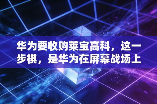 华为要收购莱宝高科,这一步棋,是华为在屏幕战场上的绝地反击还是锦上添花?