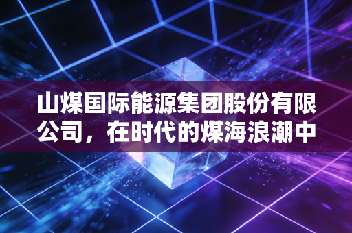 山煤国际能源集团股份有限公司,在时代的煤海浪潮中,它如何撑起山西能源转型的脊梁?