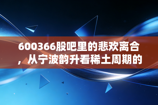 600366股吧里的悲欢离合,从宁波韵升看稀土周期的宿命与突围