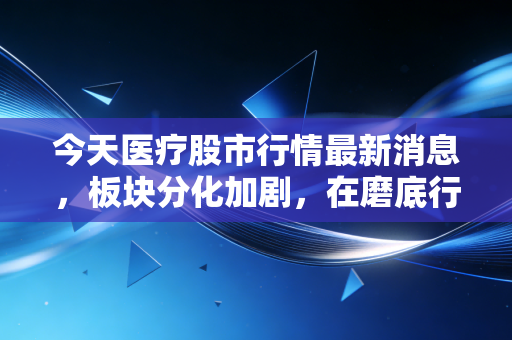 今天医疗股市行情最新消息,板块分化加剧,在磨底行情中寻找被错杀的黄金