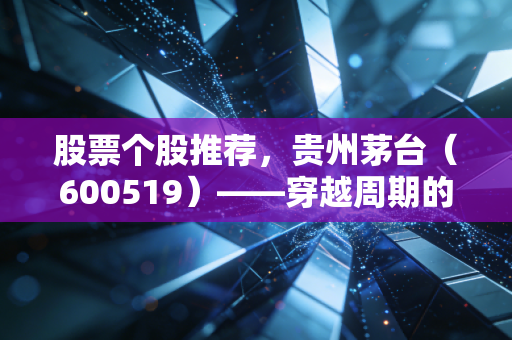股票个股推荐,贵州茅台(600519)——穿越周期的液体黄金,是否值得你长期拥有?
