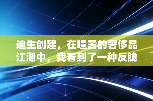 迪生创建,在喧嚣的奢侈品江湖中,我看到了一种反脆弱的生存智慧