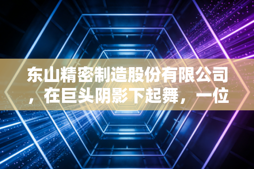 东山精密制造股份有限公司,在巨头阴影下起舞,一位精密制造苦行僧的破局与新生