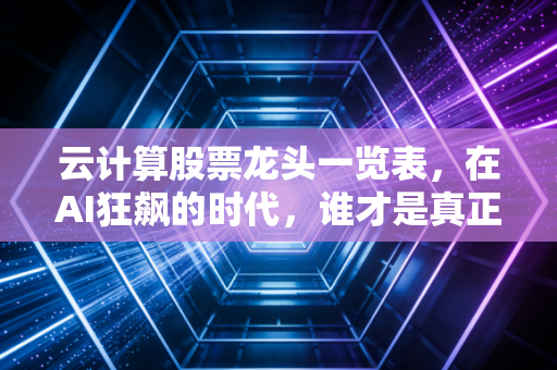 云计算股票龙头一览表，在AI狂飙的时代，谁才是真正的卖铲人？