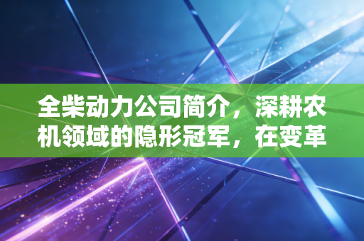 全柴动力公司简介,深耕农机领域的隐形冠军,在变革浪潮中坚守与突围