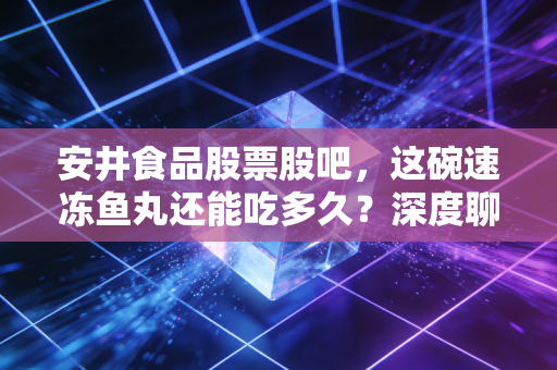 安井食品股票股吧,这碗速冻鱼丸还能吃多久?深度聊聊我的真实看法