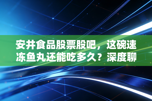 安井食品股票股吧,这碗速冻鱼丸还能吃多久?深度聊聊我的真实看法