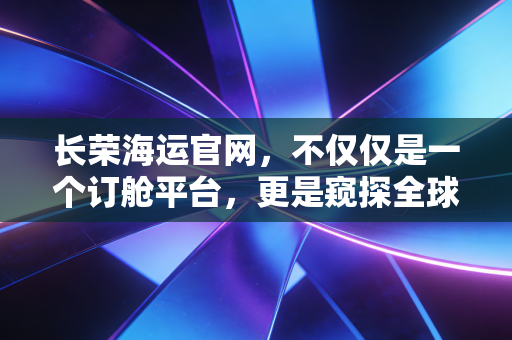 长荣海运官网，不仅仅是一个订舱平台，更是窥探全球贸易冷暖的窗口