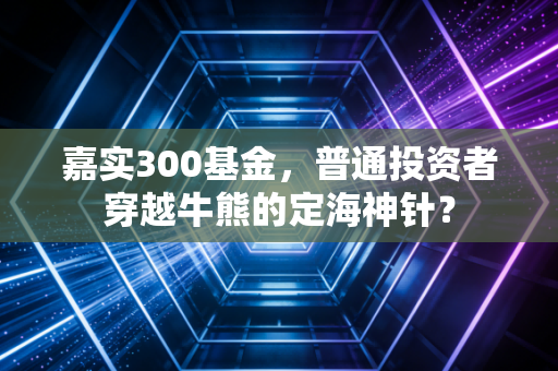 嘉实300基金,普通投资者穿越牛熊的定海神针?