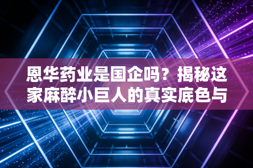 恩华药业是国企吗？揭秘这家麻醉小巨人的真实底色与投资逻辑