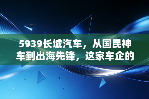 5939长城汽车,从国民神车到出海先锋,这家车企的翻身仗能赢吗?