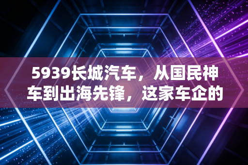 5939长城汽车,从国民神车到出海先锋,这家车企的翻身仗能赢吗?
