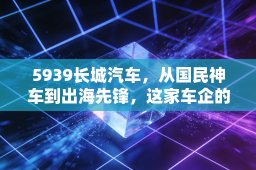 5939长城汽车，从国民神车到出海先锋，这家车企的翻身仗能赢吗？