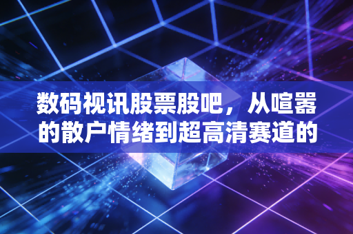 数码视讯股票股吧，从喧嚣的散户情绪到超高清赛道的深度博弈