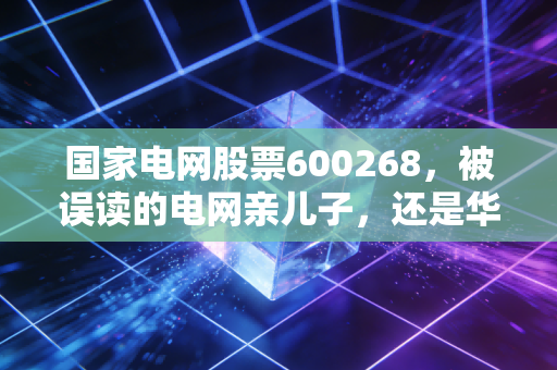 国家电网股票600268,被误读的电网亲儿子,还是华电旗下的隐形冠军?