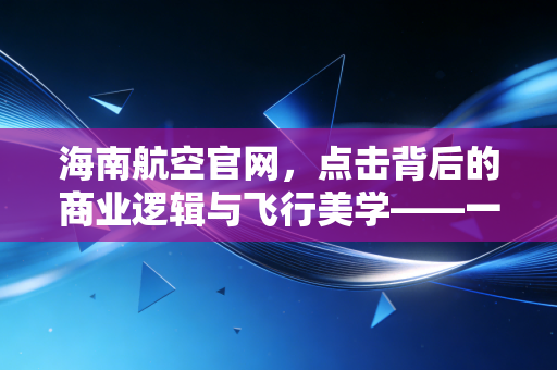 海南航空官网,点击背后的商业逻辑与飞行美学——一位财经观察者的深度体验