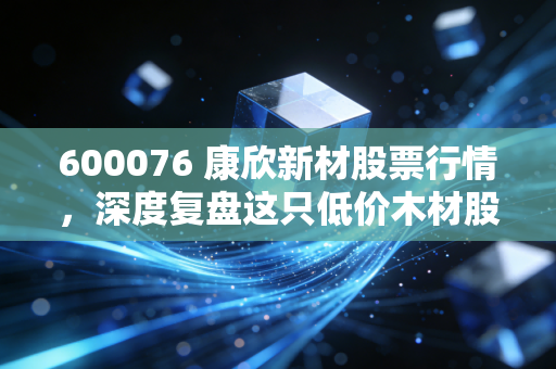 600076 康欣新材股票行情,深度复盘这只低价木材股,是困境反转的黄金坑还是耐心的考验?