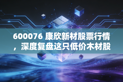 600076 康欣新材股票行情,深度复盘这只低价木材股,是困境反转的黄金坑还是耐心的考验?