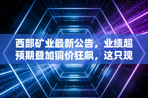 西部矿业最新公告，业绩超预期叠加铜价狂飙，这只现金奶牛到底还能不能买？
