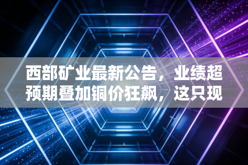 西部矿业最新公告，业绩超预期叠加铜价狂飙，这只现金奶牛到底还能不能买？