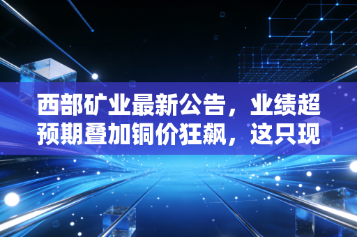 西部矿业最新公告，业绩超预期叠加铜价狂飙，这只现金奶牛到底还能不能买？
